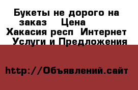 Букеты не дорого на заказ  › Цена ­ 800 - Хакасия респ. Интернет » Услуги и Предложения   